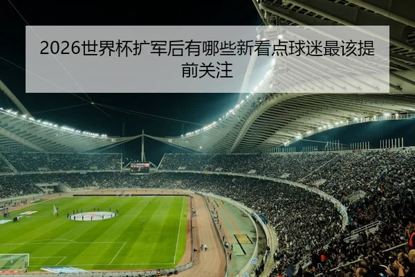 2026世界杯扩军后有哪些新看点球迷最该提前关注