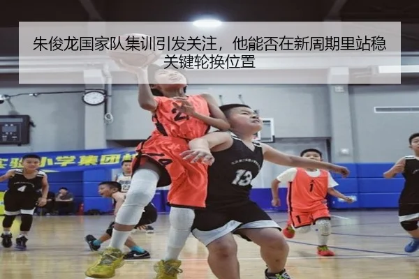 朱俊龙国家队集训引发关注，他能否在新周期里站稳关键轮换位置